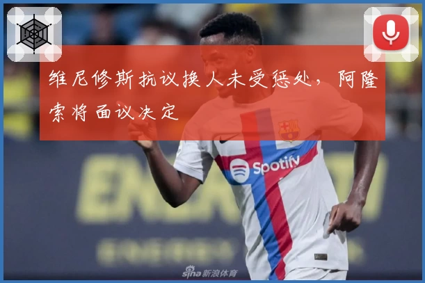 维尼修斯抗议换人未受惩处，阿隆索将面议决定