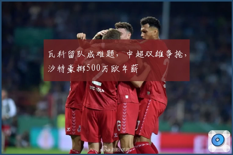 瓦科留队成难题，中超双雄争抢，沙特豪掷500万欧年薪