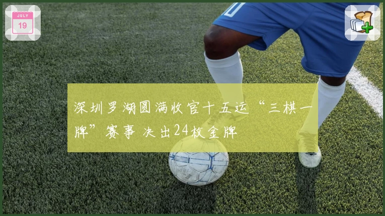 深圳罗湖圆满收官十五运“三棋一牌”赛事 决出24枚金牌