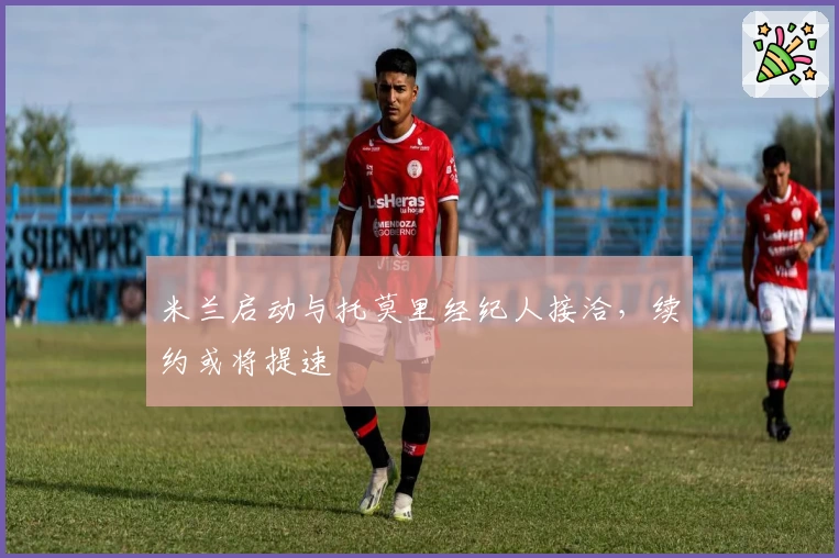 米兰启动与托莫里经纪人接洽,续约或将提速