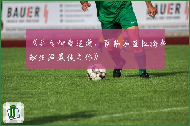 《乒乓神童逆袭,萨弗迪查拉梅奉献生涯最佳之作》