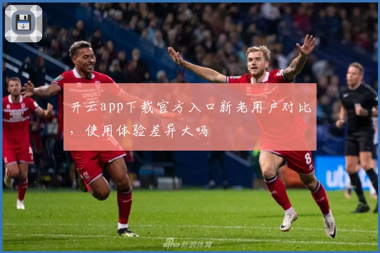 开云app下载官方入口新老用户对比，使用体验差异大吗