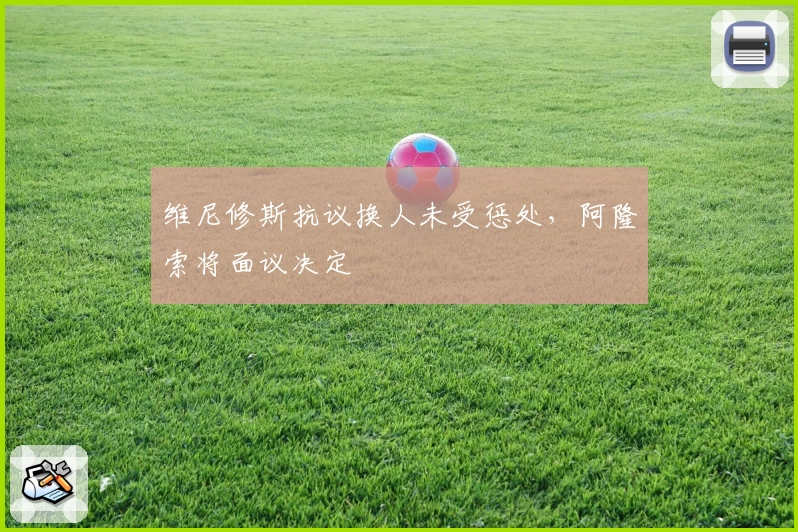 维尼修斯抗议换人未受惩处，阿隆索将面议决定