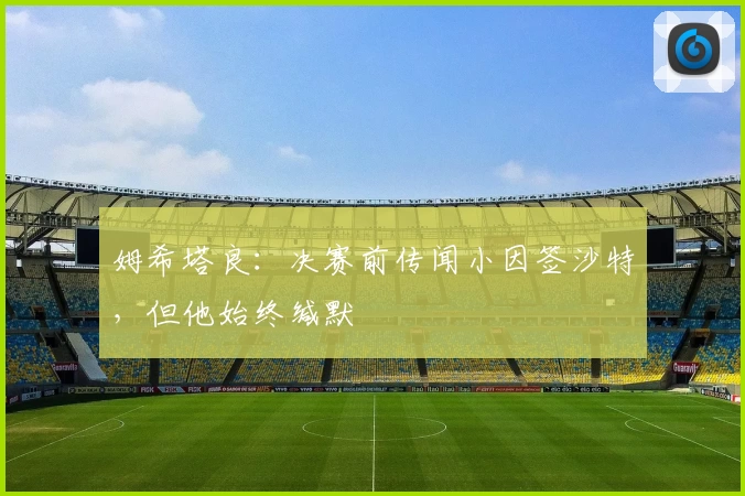 姆希塔良:决赛前传闻小因签沙特,但他始终缄默