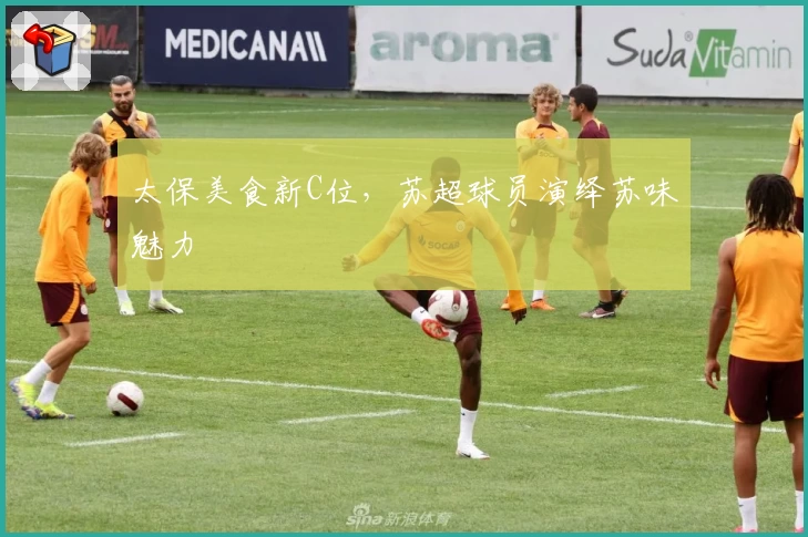 太保美食新C位，苏超球员演绎苏味魅力