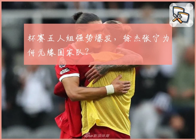 杯赛五人组强势爆发，徐杰张宁为何无缘国家队？