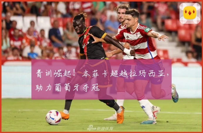 青训崛起！本菲卡超越拉玛西亚，助力葡萄牙夺冠