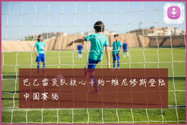 巴乙雷莫队核心卡约-维尼修斯登陆中国赛场