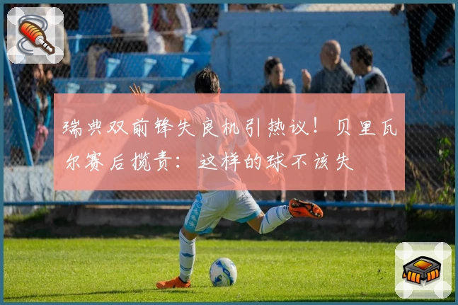 瑞典双前锋失良机引热议！贝里瓦尔赛后揽责：这样的球不该失