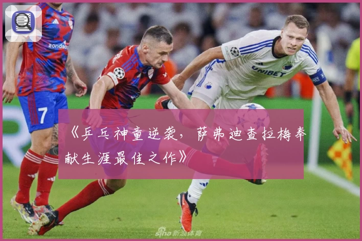《乒乓神童逆袭,萨弗迪查拉梅奉献生涯最佳之作》