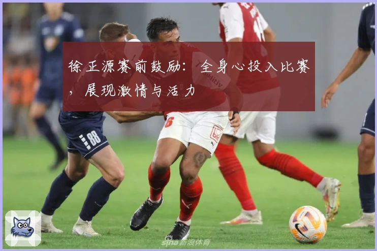徐正源赛前鼓励：全身心投入比赛，展现激情与活力